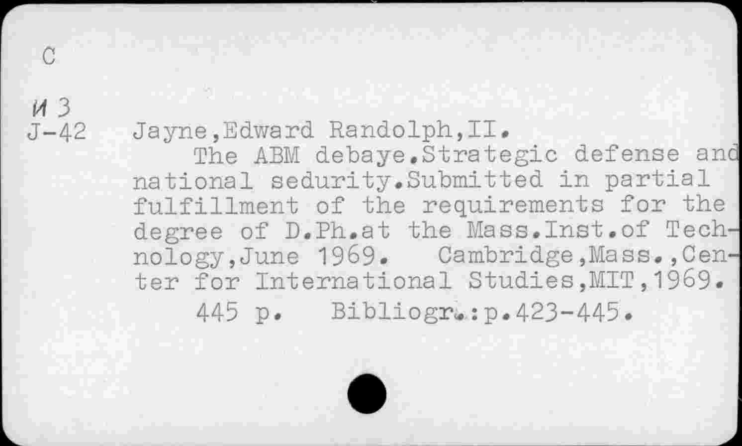 ﻿c
H 3
J-42 Jayne,Edward Randolph,II«
The ABM debaye.Strategic defense anc national sedurity.Submitted in partial fulfillment of the requirements for the degree of D.Ph.at the Mass.Inst.of Technology,June 1969. Cambridge,Mass.,Center for International Studies,MIT,1969.
445 p. Bibliogr«:p.423-445.